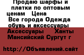 Продаю шарфы и платки по оптовым ценам › Цена ­ 300-2500 - Все города Одежда, обувь и аксессуары » Аксессуары   . Ханты-Мансийский,Сургут г.